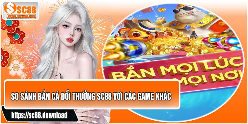 So Sánh Bắn Cá Đổi Thưởng SC88 Với Các Game Khác
